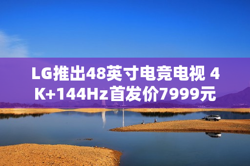 LG推出48英寸电竞电视 4K+144Hz首发价7999元