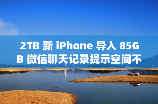 2TB 新 iPhone 导入 85GB 微信聊天记录提示空间不足；微信员工称代码存在 Bug