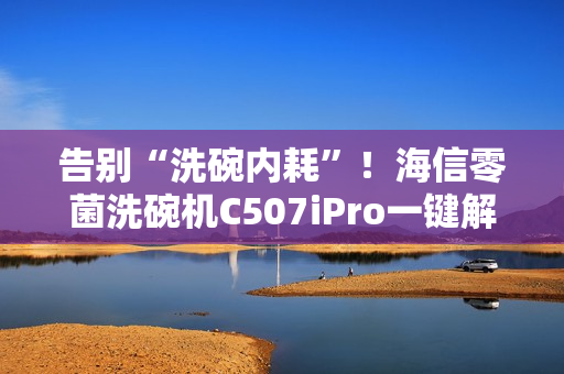 告别“洗碗内耗”!海信零菌洗碗机C507iPro一键解决洗碗纷争 告别“洗碗内耗”!海信零菌洗碗机C507iPro一键解决洗碗纷争