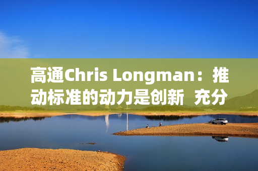 高通Chris Longman：推动标准的动力是创新  充分保护专利能更好促进技术进步