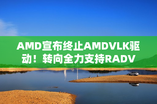 AMD宣布终止AMDVLK驱动！转向全力支持RADV