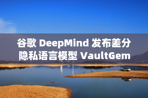 谷歌 DeepMind 发布差分隐私语言模型 VaultGemma