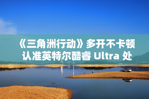 《三角洲行动》多开不卡顿  认准英特尔酷睿 Ultra 处理器！这几款游戏本实测封神