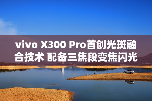 vivo X300 Pro首创光斑融合技术 配备三焦段变焦闪光灯