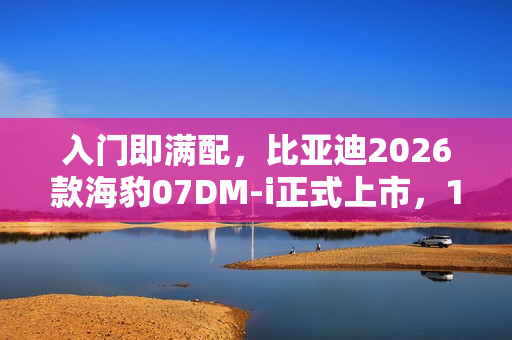 入门即满配，比亚迪2026款海豹07DM-i正式上市，14.98万元起