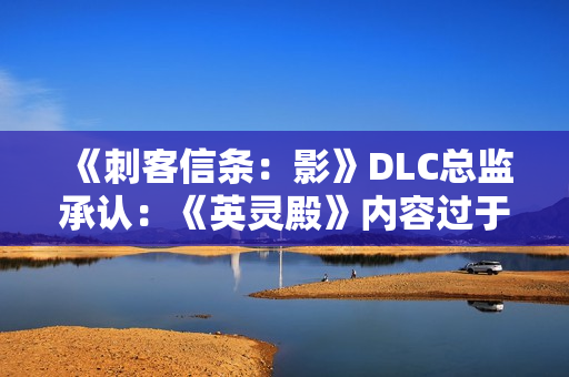 《刺客信条：影》DLC总监承认：《英灵殿》内容过于庞杂！