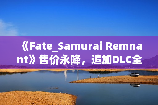 《Fate_Samurai Remnant》售价永降，追加DLC全平台免费更新！