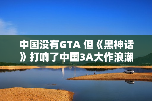 中国没有GTA 但《黑神话》打响了中国3A大作浪潮第一枪