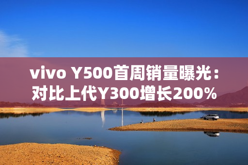 vivo Y500首周销量曝光：对比上代Y300增长200%