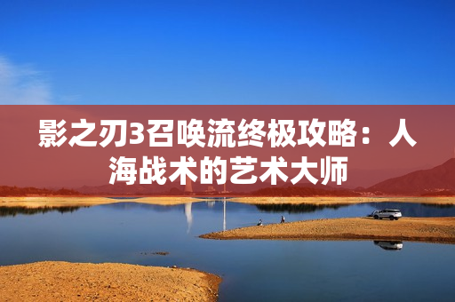 影之刃3召唤流终极攻略:人海战术的艺术大师 影之刃3召唤流终极攻略:人海战术的艺术大师
