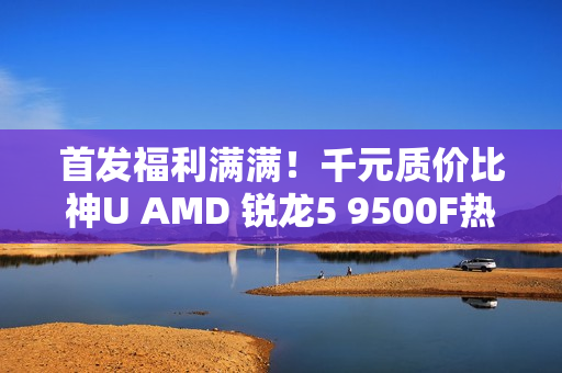 首发福利满满！千元质价比神U AMD 锐龙5 9500F热销推荐