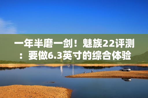 一年半磨一剑！魅族22评测：要做6.3英寸的综合体验旗舰