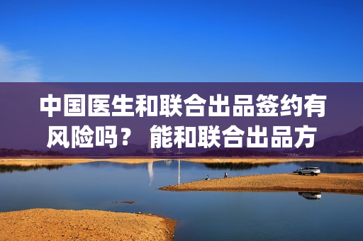 中国医生和联合出品签约有风险吗？ 能和联合出品方签约吗？(中国医生的联合出品方)