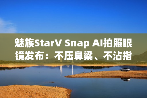 魅族StarV Snap AI拍照眼镜发布:不压鼻梁、不沾指纹 能无限拍摄 魅族StarV Snap AI拍照眼镜发布:不压鼻梁、不沾指纹 能无限拍摄