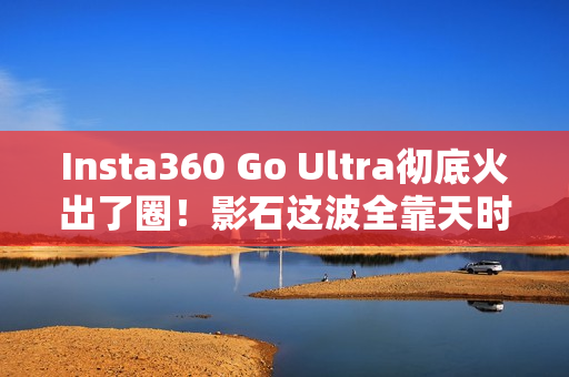 Insta360 Go Ultra彻底火出了圈！影石这波全靠天时地利人和？