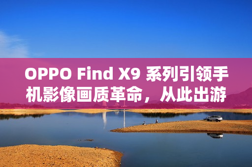 OPPO Find X9 系列引领手机影像画质革命，从此出游不用背相机