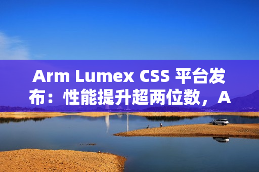 Arm Lumex CSS 平台发布：性能提升超两位数，AI 更智能更高效