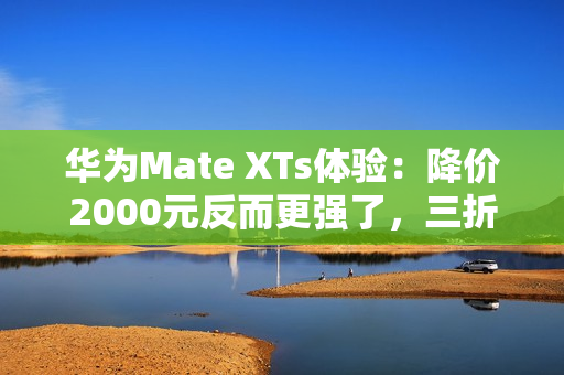 华为Mate XTs体验：降价2000元反而更强了，三折叠实用的开端？