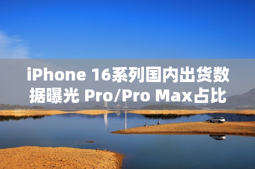 iPhone 16系列国内出货数据曝光 Pro/Pro Max占比77% iPhone 16系列国内出货数据曝光 Pro/Pro Max占比77%