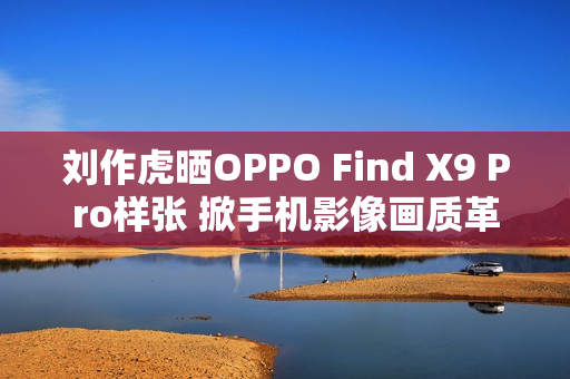 刘作虎晒OPPO Find X9 Pro样张 掀手机影像画质革命 刘作虎晒OPPO Find X9 Pro样张 掀手机影像画质革命