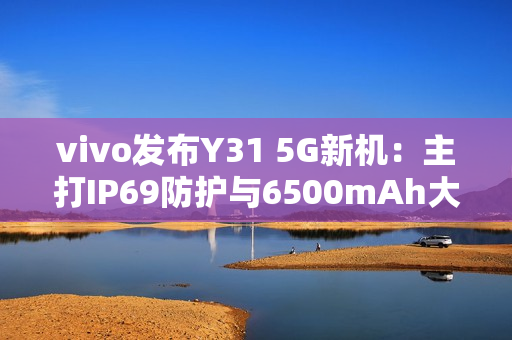 vivo发布Y31 5G新机：主打IP69防护与6500mAh大电池