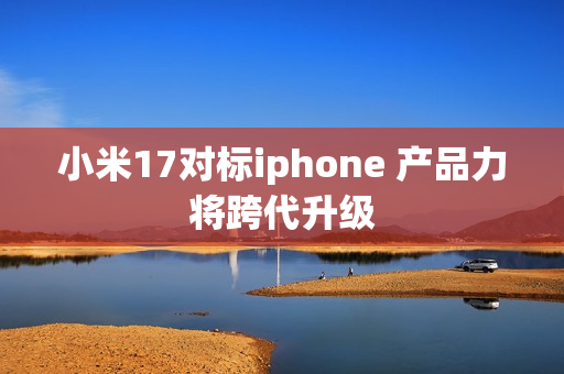 小米17对标iphone 产品力将跨代升级
