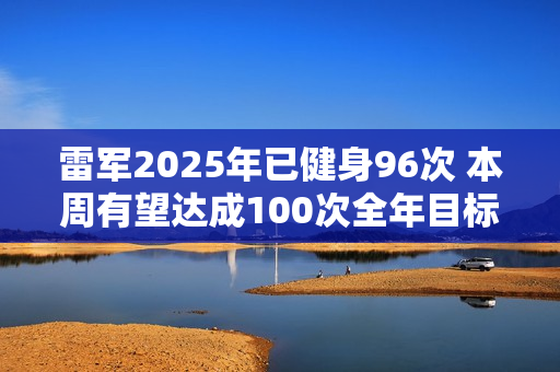 雷军2025年已健身96次 本周有望达成100次全年目标