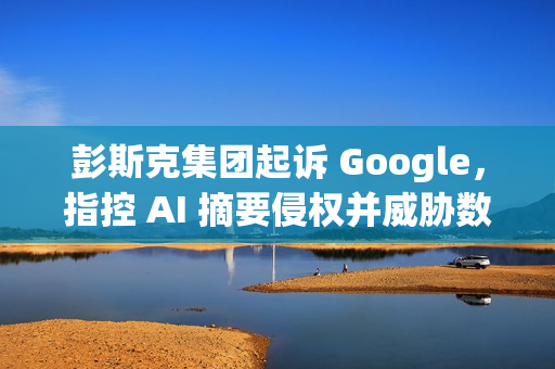 彭斯克集团起诉 Google，指控 AI 摘要侵权并威胁数字媒体未来