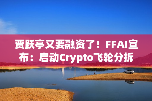 贾跃亭又要融资了！FFAI宣布：启动Crypto飞轮分拆独立上市
