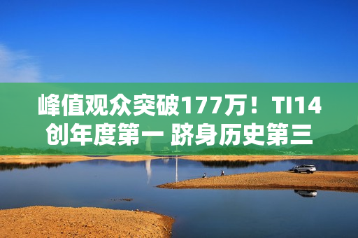 峰值观众突破177万!TI14创年度第一 跻身历史第三 峰值观众突破177万!TI14创年度第一 跻身历史第三