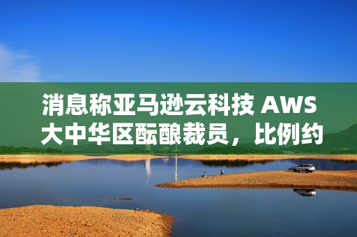 消息称亚马逊云科技 AWS 大中华区酝酿裁员，比例约 20%~30%