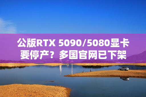 公版RTX 5090/5080显卡要停产?多国官网已下架 公版RTX 5090/5080显卡要停产?多国官网已下架