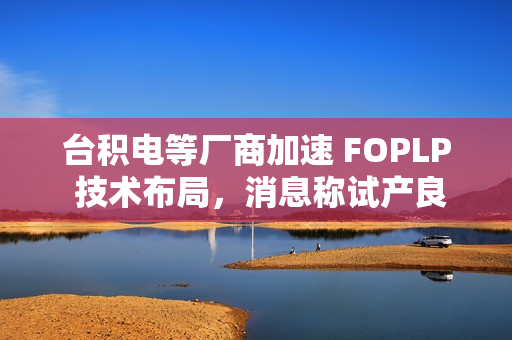 台积电等厂商加速 FOPLP 技术布局，消息称试产良率已达 90%