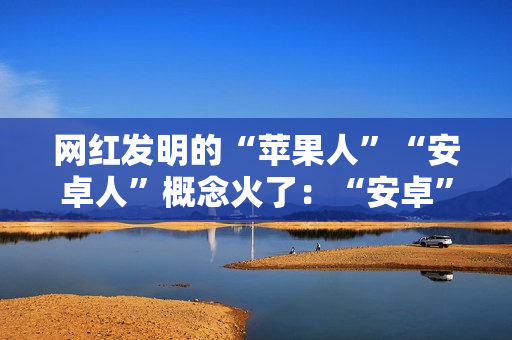网红发明的“苹果人”“安卓人”概念火了:“安卓”竟然成脏话了 网红发明的“苹果人”“安卓人”概念火了:“安卓”竟然成脏话了