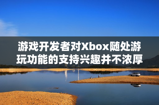游戏开发者对Xbox随处游玩功能的支持兴趣并不浓厚 游戏开发者对Xbox随处游玩功能的支持兴趣并不浓厚