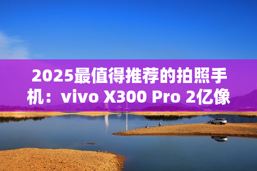 2025最值得推荐的拍照手机：vivo X300 Pro 2亿像素长焦巨出片