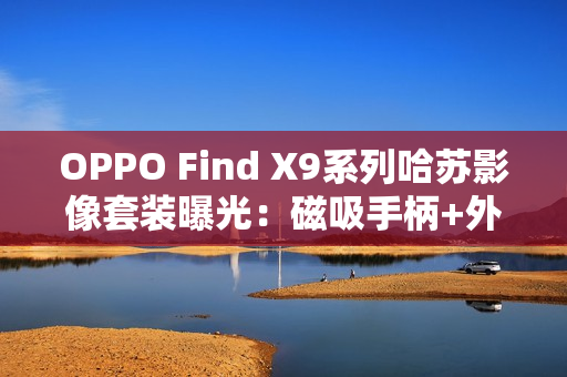 OPPO Find X9系列哈苏影像套装曝光：磁吸手柄+外挂增距镜助力专业拍摄