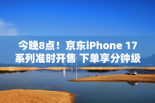今晚8点！京东iPhone 17系列准时开售 下单享分钟级配送服务