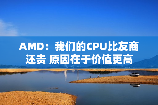 AMD：我们的CPU比友商还贵 原因在于价值更高