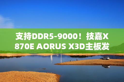 支持DDR5-9000！技嘉X870E AORUS X3D主板发布：游戏性能提升25%