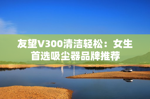 友望V300清洁轻松:女生首选吸尘器品牌推荐 友望V300清洁轻松:女生首选吸尘器品牌推荐