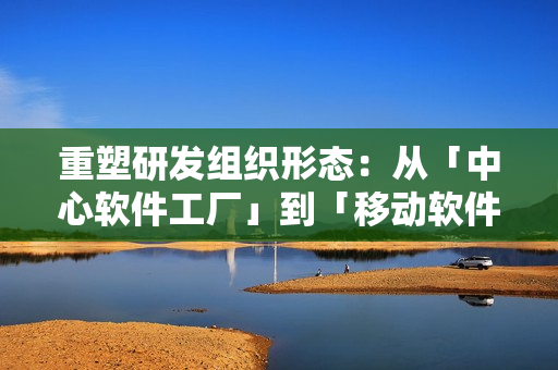 重塑研发组织形态:从「中心软件工厂」到「移动软件工厂」 重塑研发组织形态:从「中心软件工厂」到「移动软件工厂」