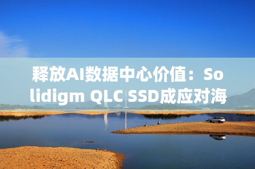 释放AI数据中心价值：Solidigm QLC SSD成应对海量数据挑战的关键