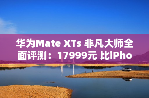 华为Mate XTs 非凡大师全面评测：17999元 比iPhone值！