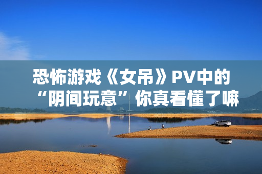 恐怖游戏《女吊》PV中的“阴间玩意”你真看懂了嘛？