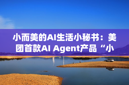 小而美的AI生活小秘书：美团首款AI Agent产品“小美”公测