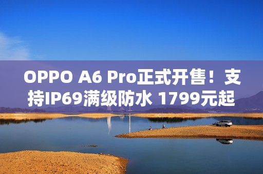 OPPO A6 Pro正式开售！支持IP69满级防水 1799元起