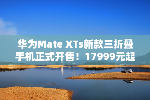 华为Mate XTs新款三折叠手机正式开售!17999元起 华为Mate XTs新款三折叠手机正式开售!17999元起