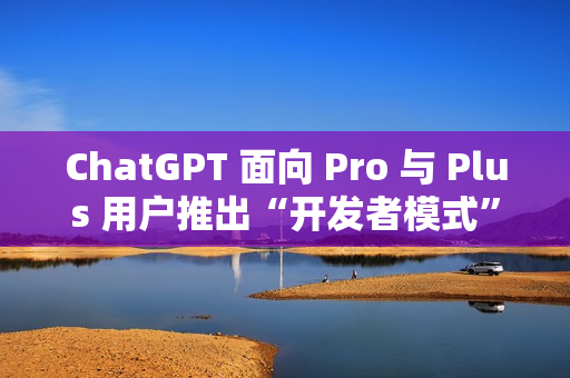 ChatGPT 面向 Pro 与 Plus 用户推出“开发者模式”测试版
