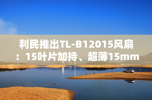 利民推出TL-B12015风扇：15叶片加持、超薄15mm性能媲美25mm